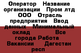 Оператор › Название организации ­ Пром лтд, ООО › Отрасль предприятия ­ Ввод данных › Минимальный оклад ­ 23 000 - Все города Работа » Вакансии   . Дагестан респ.